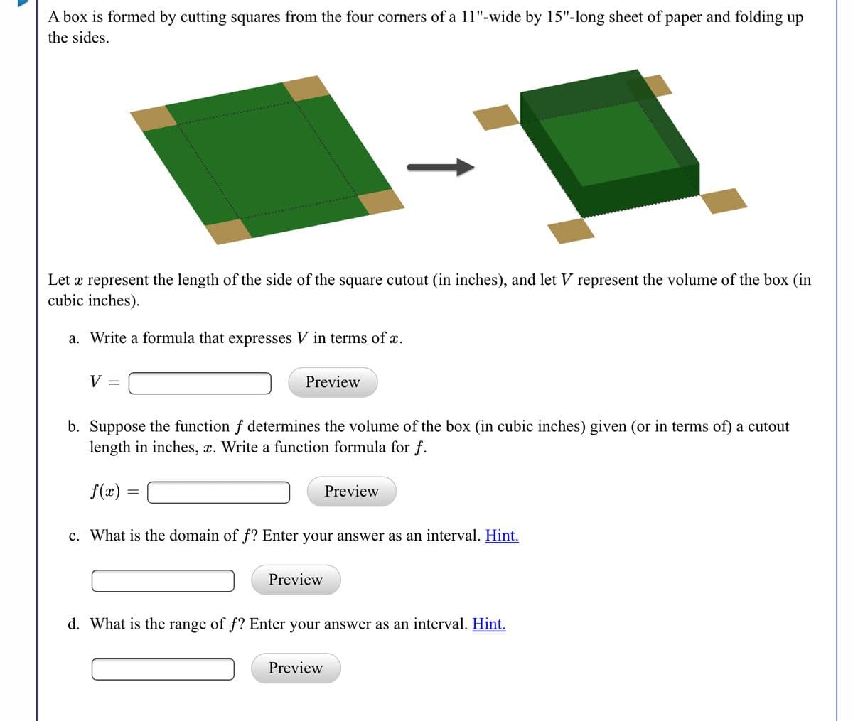 A box is formed by cutting squares from the four corners of a 11"-wide by 15"-long sheet of paper and folding up
the sides.
Let x represent the length of the side of the square cutout (in inches), and let V represent the volume of the box (in
cubic inches).
a. Write a formula that expresses V in terms of x.
V
Preview
b. Suppose the function f determines the volume of the box (in cubic inches) given (or in terms of) a cutout
length in inches, x. Write a function formula for f.
f(x)
Preview
c. What is the domain of f? Enter your answer as an interval. Hint.
Preview
d. What is the range of f? Enter your answer as an interval. Hint.
Preview
