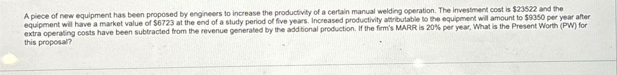 A piece of new equipment has been proposed by engineers to increase the productivity of a certain manual welding operation. The investment cost is $23522 and the
equipment will have a market value of $6723 at the end of a study period of five years. Increased productivity attributable to the equipment will amount to $9350 per year after
extra operating costs have been subtracted from the revenue generated by the additional production. If the firm's MARR is 20% per year, What is the Present Worth (PW) for
this proposal?