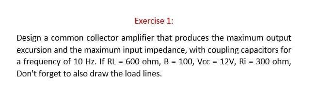 Exercise 1:
Design a common collector amplifier that produces the maximum output
excursion and the maximum input impedance, with coupling capacitors for
a frequency of 10 Hz. If RL = 600 ohm, B = 100, Vcc = 12V, Ri= 300 ohm,
Don't forget to also draw the load lines.
