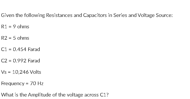 Given the following Resistances and Capacitors in Series and Voltage Source:
R1 = 9 ohms
R2 = 5 ohms
C1 = 0.454 Farad
C2 = 0.992 Farad
Vs = 10,246 Volts
Frequency = 70 Hz
What is the Amplitude of the voltage across C1?
