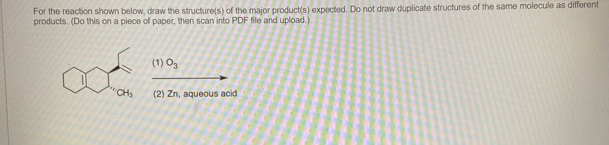 For the reaction shown below, draw the structure(s) of the major product(s) expected. Do not draw duplicate structures of the same molecule as different
products. (Do this on a piece of paper, then scan into PDF file and upload.)
(1) O3
"CH3
(2) Zn, aqueous acid
