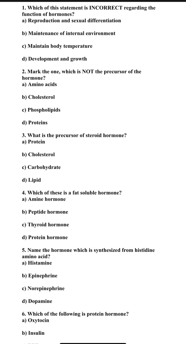 1. Which of this statement is INCORRECT regarding the
function of hormones?
a) Reproduction and sexual differentiation
b) Maintenance of internal environment
c) Maintain body temperature
d) Development and growth
2. Mark the one, which is NOT the precursor of the
hormone?
a) Amino acids
b) Cholesterol
c) Phospholipids
d) Proteins
3. What is the precursor of steroid hormone?
a) Protein
b) Cholesterol
c) Carbohydrate
d) Lipid
4. Which of these is a fat soluble hormone?
a) Amine hormone
b) Peptide hormone
c) Thyroid hormone
d) Protein hormone
5. Name the hormone which is synthesized from histidine
amino acid?
a) Histamine
b) Epinephrine
c) Norepinephrine
d) Dopamine
6. Which of the following is protein hormone?
a) Oxytocin
b) Insulin