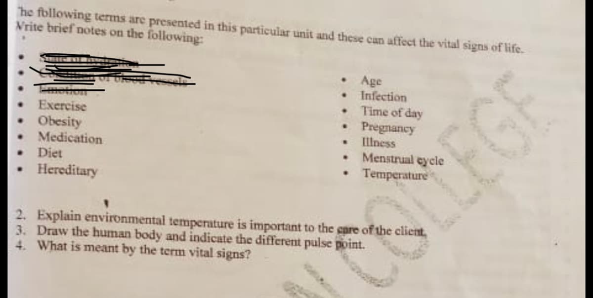 The following terms are presented in this particular unit and these can affect the vital signs of life.
Vrite brief notes on the following:
• Age
Infection
Time of day
Exercise
• Pregnancy
Obesity
Medication
.
Illness
.
Menstrual cycle
Diet
• Temperature
Hereditary
2.
Explain environmental temperature is important to the care of the client,
3. Draw the human body and indicate the different pulse point.
4. What is meant by the term vital signs?
EGE