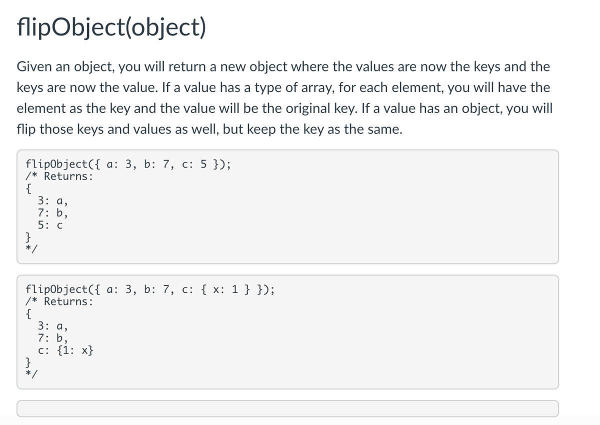 flipObject(object)
Given an object, you will return a new object where the values are now the keys and the
keys are now the value. If a value has a type of array, for each element, you will have the
element as the key and the value will be the original key. If a value has an object, you will
flip those keys and values as well, but keep the key as the same.
flipObject({ a: 3, b: 7, c: 5 });
/* Returns:
{
3: a,
7: b,
5: C
*/
flipObject({ a: 3, b: 7, c: { x: 1 } });
/* Returns:
{
3: a,
7: b,
с: {1: х}
