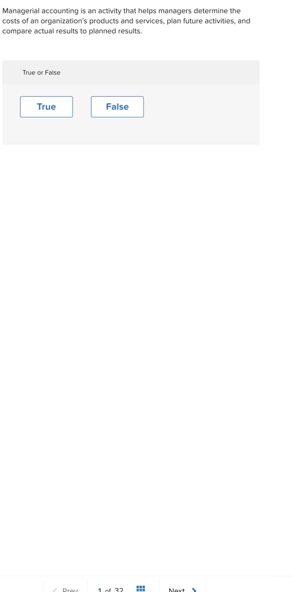 Managerial accounting is an activity that helps managers determine the
costs of an organization's products and services, plan future activities, and
compare actual results to planned results.
True or False
True
Prey
False
1 of 32
Next >