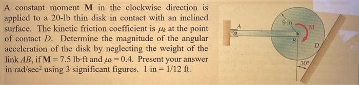 A constant moment M in the clockwise direction is
applied to a 20-lb thin disk in contact with an inclined
surface. The kinetic friction coefficient is at the point
of contact D. Determine the magnitude of the angular
acceleration of the disk by neglecting the weight of the
link AB, if M = 7.5 lb-ft and =0.4. Present your answer
in rad/sec² using 3 significant figures. 1 in = 1/12 ft.
9 in.
B
M
30°
D