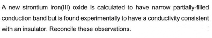 A new strontium iron(III) oxide is calculated to have narrow partially-filled
conduction band but is found experimentally to have a conductivity consistent
with an insulator. Reconcile these observations.