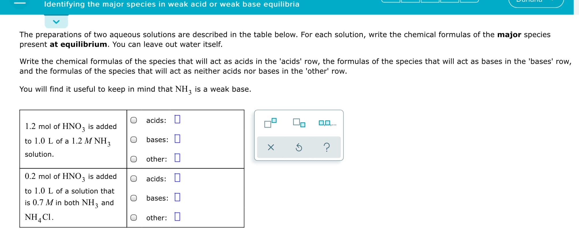 Identifying the major species in weak acid or weak base equilibria
The preparations of two aqueous solutions are described in the table below. For each solution, write the chemical formulas of the major species
present at equilibrium. You can leave out water itself.
Write the chemical formulas of the species that will act as acids in the 'acids' row, the formulas of the species that will act as bases in the 'bases' row,
and the formulas of the species that will act as neither acids nor bases in the 'other' row.
You will find it useful to keep in mind that NH, is a weak base.
acids:
0,0,...
1.2 mol of HNO, is added
to 1.0 L of a 1.2 M NH3
bases: O
solution.
other: I
0.2 mol of HNO, is added
acids: I
to 1.0 L of a solution that
bases:
is 0.7 M in both NH3
and
NH,CI.
other:
