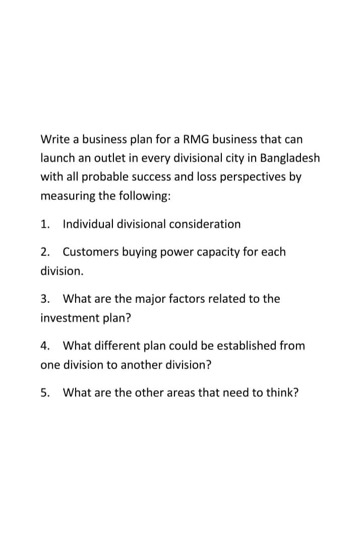 Write a business plan for a RMG business that can
launch an outlet in every divisional city in Bangladesh
with all probable success and loss perspectives by
measuring the following:
1. Individual divisional consideration
2. Customers buying power capacity for each
division.
3. What are the major factors related to the
investment plan?
4. What different plan could be established from
one division to another division?
5. What are the other areas that need to think?