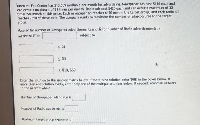 Discount Tire Center has $13,559 available per month for advertising. Newspaper ads cost $110 each and
can occur a maximum of 21 times per month. Radio ads cost $420 each and can occur a maximum of 30
times per month at this price. Each newspaper ad reaches 6150 men in the target group, and each radio ad
reaches 7350 of these men. The company wants to maximize the number of ad exposures to the target
group.
(Use N for number of Newspaper advertisements and R for number of Radio advertisements.)
Maximize P =
subject to
≤21
$30
$13,559
Enter the solution to the simplex matrix below. If there is no solution enter 'DNE in the boxes below. If
more than one solution exists, enter only one of the multiple solutions below. If needed, round all answers
to the nearest whole.
Number of Newspaper ads to run is
Number of Radio ads to run is
Maximum target group exposure is