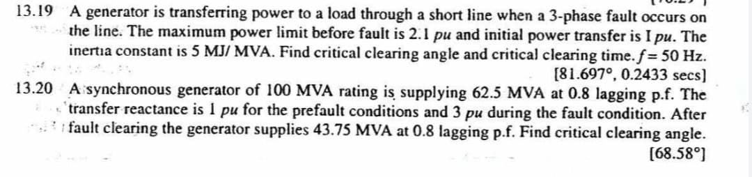 13.19 A generator is transferring power to a load through a short line when a 3-phase fault occurs on
the line. The maximum power limit before fault is 2.1 pu and initial power transfer is I pu. The
inertia constant is 5 MJ/ MVA. Find critical clearing angle and critical clearing time. f = 50 Hz.
[81.697°, 0.2433 secs]
13.20 A synchronous generator of 100 MVA rating is supplying 62.5 MVA at 0.8 lagging p.f. The
transfer reactance is I pu for the prefault conditions and 3 pu during the fault condition. After
fault clearing the generator supplies 43.75 MVA at 0.8 lagging p.f. Find critical clearing angle.
[68.58⁰]