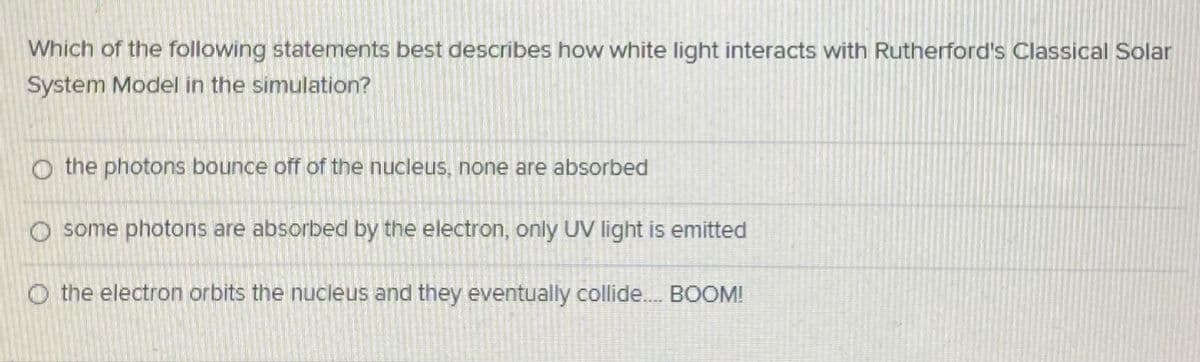 Which of the following statements best describes how white light interacts with Rutherford's Classical Solar
System Model in the simulation?
O the photons bounce off of the nucleus, none are absorbed
O some photons are absorbed by the electron, only UV Ilight is emitted
O the electron orbits the nucleus and they eventually collide.. BOOM!
