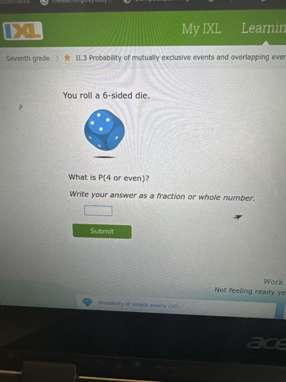 CA
G
ixl.com/math/grade-7/probability-of-mutually-exclusive-events-and-
Student Bookmarks thelearningodyssey... CompassLearning...
IXL
MobyMax benchm
My IXL Learning
Seventh grade >II.3 Probability of mutually exclusive events and overlapping events
You roll a 6-sided die.
What is P(4 or even)?
Write your answer as a fraction or whole number.
Submit
Probability of simple events (50)
Work it o
Not feeling ready yet? T
acer