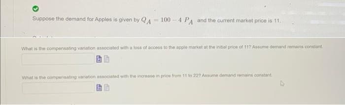 Suppose the demand for Apples is given by QA = 100 -4 PA and the current market price is 11.
What is the compensating variation associated with a loss of access to the apple market at the initial price of 117 Assume demand remains constant
What is the compensating variation associated with the increase in price from 11 to 227 Assume demand remains constant.
