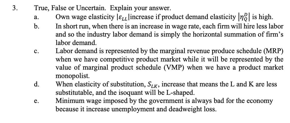 True, False or Uncertain. Explain your answer.
Own wage elasticity JELLlincrease if product demand elasticity n? is high.
In short run, when there is an increase in wage rate, each firm will hire less labor
and so the industry labor demand is simply the horizontal summation of firm's
labor demand.
а.
b.
Labor demand is represented by the marginal revenue produce schedule (MRP)
when we have competitive product market while it will be represented by the
value of marginal product schedule (VMP) when we have a product market
monopolist.
When elasticity of substitution, SLK, increase that means the L and K are less
substitutable, and the isoquant will be L-shaped.
Minimum wage imposed by the government is always bad for the economy
because it increase unemployment and deadweight loss.
с.
d.
e.
3.
