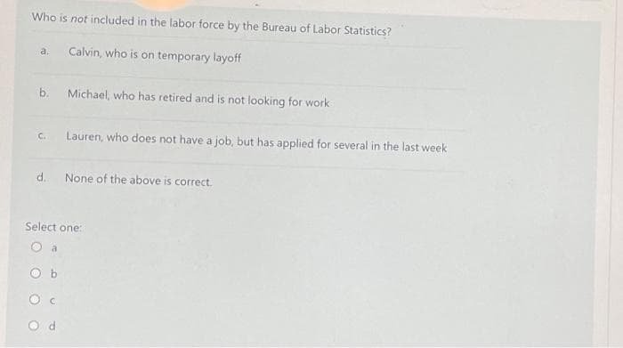 Who is not included in the labor force by the Bureau of Labor Statistics?
Calvin, who is on temporary layoff
a.
b.
Michael, who has retired and is not looking for work
Lauren, who does not have a job, but has applied for several in the last week
C.
d.
None of the above is correct.
Select one:
O d
