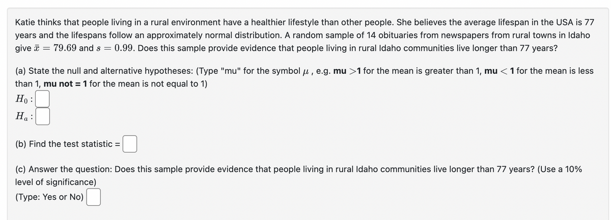 Katie thinks that people living in a rural environment have a healthier lifestyle than other people. She believes the average lifespan in the USA is 77
years and the lifespans follow an approximately normal distribution. A random sample of 14 obituaries from newspapers from rural towns in Idaho
give = 79.69 and s = 0.99. Does this sample provide evidence that people living in rural Idaho communities live longer than 77 years?
(a) State the null and alternative hypotheses: (Type "mu" for the symbol μ, e.g. mu >1 for the mean is greater than 1, mu <1 for the mean is less
than 1, mu not = 1 for the mean is not equal to 1)
Ho:
Ha:
(b) Find the test statistic =
(c) Answer the question: Does this sample provide evidence that people living in rural Idaho communities live longer than 77 years? (Use a 10%
level of significance)
(Type: Yes or No) ☐