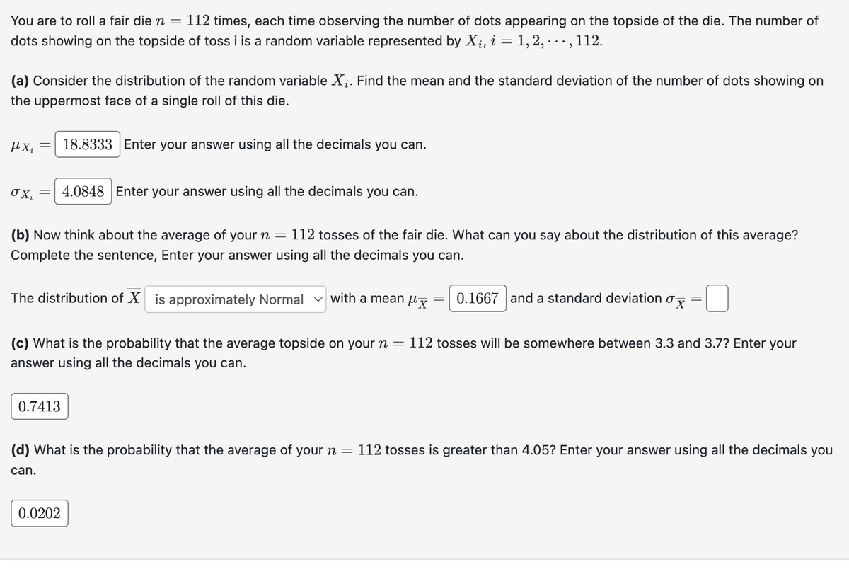 You are to roll a fair die n = 112 times, each time observing the number of dots appearing on the topside of the die. The number of
dots showing on the topside of toss i is a random variable represented by Xi, i = 1, 2, 112.
...
,
(a) Consider the distribution of the random variable ✗¿. Find the mean and the standard deviation of the number of dots showing on
the uppermost face of a single roll of this die.
μ.Χ. 18.8333 Enter your answer using all the decimals you can.
=
σχί
4.0848 Enter your answer using all the decimals you can.
(b) Now think about the average of your n = 112 tosses of the fair die. What can you say about the distribution of this average?
Complete the sentence, Enter your answer using all the decimals you can.
The distribution of X is approximately Normal with a mean μx
=
0.1667 and a standard deviation σx
=
(c) What is the probability that the average topside on your n = 112 tosses will be somewhere between 3.3 and 3.7? Enter your
answer using all the decimals you can.
0.7413
(d) What is the probability that the average of your n = 112 tosses is greater than 4.05? Enter your answer using all the decimals you
can.
0.0202