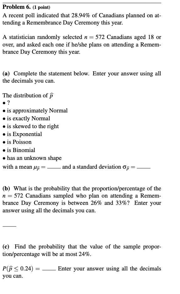 Problem 6. (1 point)
A recent poll indicated that 28.94% of Canadians planned on at-
tending a Remembrance Day Ceremony this year.
A statistician randomly selected n = 572 Canadians aged 18 or
over, and asked each one if he/she plans on attending a Remem-
brance Day Ceremony this year.
(a) Complete the statement below. Enter your answer using all
the decimals you can.
The distribution of p
?
⚫is approximately Normal
⚫is exactly Normal
is skewed to the right
⚫ is Exponential
is Poisson
⚫ is Binomial
⚫has an unknown shape
with a mean μp=
and a standard deviation σ =
(b) What is the probability that the proportion/percentage of the
n = 572 Canadians sampled who plan on attending a Remem-
brance Day Ceremony is between 26% and 33%? Enter your
answer using all the decimals you can.
(c) Find the probability that the value of the sample propor-
tion/percentage will be at most 24%.
P(p ≤ 0.24) =
Enter your answer using all the decimals
you can.