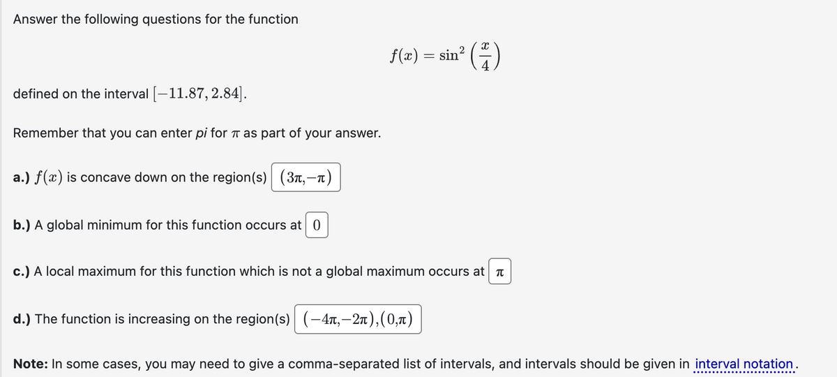 Answer the following questions for the function
f(x) = sin²
(4)
defined on the interval [-11.87, 2.84].
Remember that you can enter pi for π as part of your answer.
a.) f(x) is concave down on the region(s) (3л,-л)
b.) A global minimum for this function occurs at 0
c.) A local maximum for this function which is not a global maximum occurs at π
d.) The function is increasing on the region(s) (-4,-2), (0,л)
Note: In some cases, you may need to give a comma-separated list of intervals, and intervals should be given in interval notation.