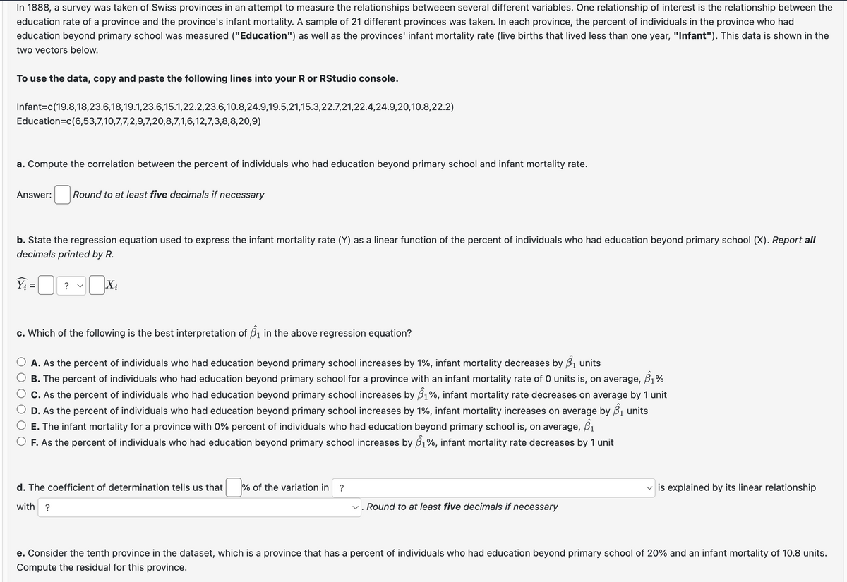 In 1888, a survey was taken of Swiss provinces in an attempt to measure the relationships betweeen several different variables. One relationship of interest is the relationship between the
education rate of a province and the province's infant mortality. A sample of 21 different provinces was taken. In each province, the percent of individuals in the province who had
education beyond primary school was measured ("Education") as well as the provinces' infant mortality rate (live births that lived less than one year, "Infant"). This data is shown in the
two vectors below.
To use the data, copy and paste the following lines into your R or RStudio console.
Infant=c(19.8,18,23.6,18,19.1,23.6,15.1,22.2,23.6,10.8,24.9,19.5,21,15.3,22.7,21,22.4,24.9,20,10.8,22.2)
Education=c(6,53,7,10,7,7,2,9,7,20,8,7,1,6,12,7,3,8,8,20,9)
a. Compute the correlation between the percent of individuals who had education beyond primary school and infant mortality rate.
Answer:
Round to at least five decimals if necessary
b. State the regression equation used to express the infant mortality rate (Y) as a linear function of the percent of individuals who had education beyond primary school (X). Report all
decimals printed by R.
Yi
=
? く
Xi
c. Which of the following is the best interpretation of B₁ in the above regression equation?
A. As the percent of individuals who had education beyond primary school increases by 1%, infant mortality decreases by B₁ units
B. The percent of individuals who had education beyond primary school for a province with an infant mortality rate of 0 units is, on average, 61%
C. As the percent of individuals who had education beyond primary school increases by 81%, infant mortality rate decreases on average by 1 unit
D. As the percent of individuals who had education beyond primary school increases by 1%, infant mortality increases on average by B₁ units
E. The infant mortality for a province with 0% percent of individuals who had education beyond primary school is, on average, ẞ1
F. As the percent of individuals who had education beyond primary school increases by ẞ1%, infant mortality rate decreases by 1 unit
d. The coefficient of determination tells us that % of the variation in
?
with
?
✓
Round to at least five decimals if necessary
is explained by its linear relationship
e. Consider the tenth province in the dataset, which is a province that has a percent of individuals who had education beyond primary school of 20% and an infant mortality of 10.8 units.
Compute the residual for this province.