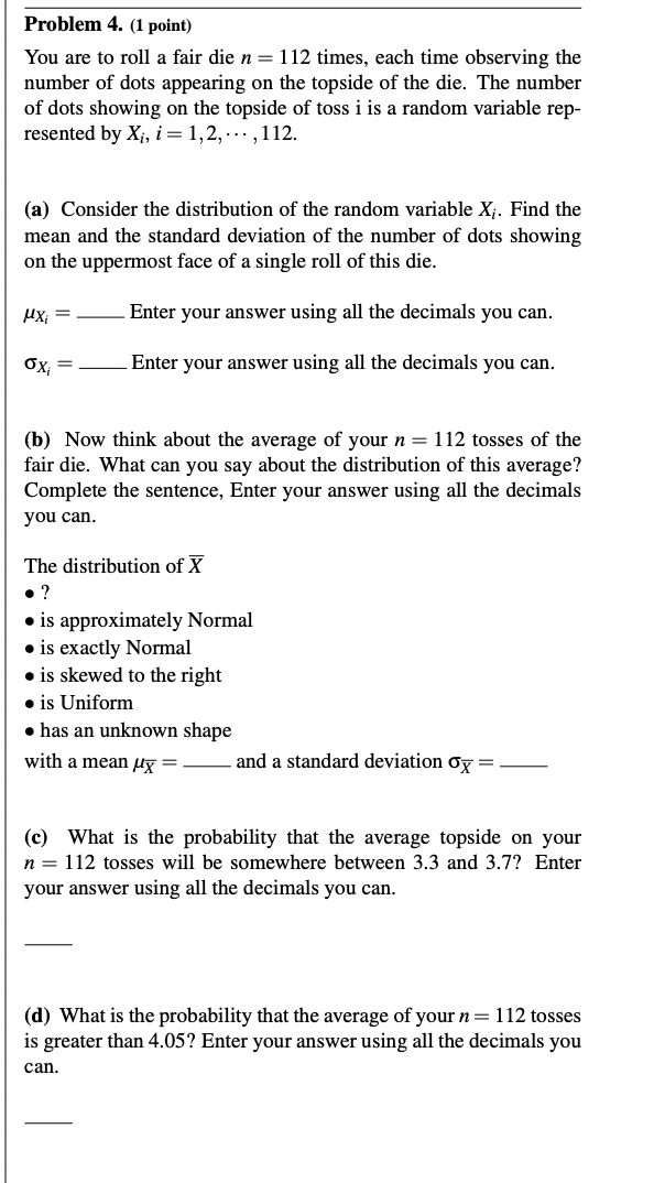 Problem 4. (1 point)
You are to roll a fair die n = 112 times, each time observing the
number of dots appearing on the topside of the die. The number
of dots showing on the topside of toss i is a random variable rep-
resented by Xi, i = 1, 2, ..., 112.
(a) Consider the distribution of the random variable Xi. Find the
mean and the standard deviation of the number of dots showing
on the uppermost face of a single roll of this die.
μχ.
σχ
=
Enter your answer using all the decimals you can.
Enter your answer using all the decimals you can.
(b) Now think about the average of your n = 112 tosses of the
fair die. What can you say about the distribution of this average?
Complete the sentence, Enter your answer using all the decimals
you can.
The distribution of X
• ?
⚫is approximately Normal
⚫is exactly Normal
⚫is skewed to the right
⚫ is Uniform
has an unknown shape
with a mean μx=
and a standard deviation σx =
(c) What is the probability that the average topside on your
n = 112 tosses will be somewhere between 3.3 and 3.7? Enter
your answer using all the decimals you can.
(d) What is the probability that the average of your n = 112 tosses
is greater than 4.05? Enter your answer using all the decimals you
can.