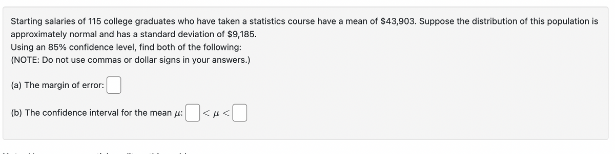 Starting salaries of 115 college graduates who have taken a statistics course have a mean of $43,903. Suppose the distribution of this population is
approximately normal and has a standard deviation of $9,185.
Using an 85% confidence level, find both of the following:
(NOTE: Do not use commas or dollar signs in your answers.)
(a) The margin of error:
(b) The confidence interval for the mean μ:
<M<☐