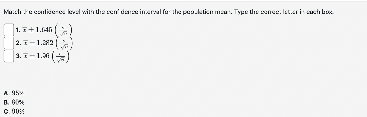 Match the confidence level with the confidence interval for the population mean. Type the correct letter in each box.
1.± 1.645
2.1.282
√n
3.7±1.96)
(
A. 95%
B. 80%
C. 90%