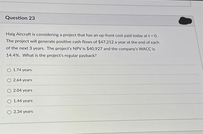 Question 23
Haig Aircraft is considering a project that has an up-front cost paid today at t = 0.
The project will generate positive cash flows of $47,212 a year at the end of each
of the next 3 years. The project's NPV is $40,927 and the company's WACC is
14.4%. What is the project's regular payback?
1.74 years
2.64 years
O 2.04 years
1.44 years
2.34 years