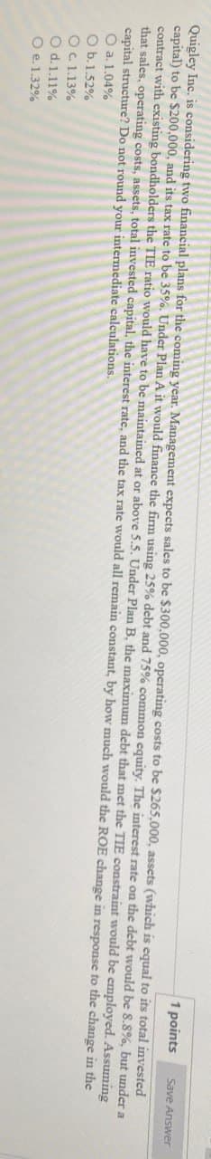 1 points
Save Answer
Quigley Inc. is considering two financial plans for the coming year. Management expects sales to be $300,000, operating costs to be $265,000, assets (which is equal to its total invested
capital) to be $200,000, and its tax rate to be 35%. Under Plan A it would finance the firm using 25% debt and 75% common equity. The interest rate on the debt would be 8.8%, but under a
contract with existing bondholders the TIE ratio would have to be maintained at or above 5.5. Under Plan B, the maximum debt that met the TIE constraint would be employed. Assuming
that sales, operating costs, assets, total invested capital, the interest rate, and the tax rate would all remain constant, by how much would the ROE change in response to the change in the
capital structure? Do not round your intermediate calculations.
O a. 1.04%
O b. 1.52%
O c. 1.13%
O d.1.11%
O e. 1.32%