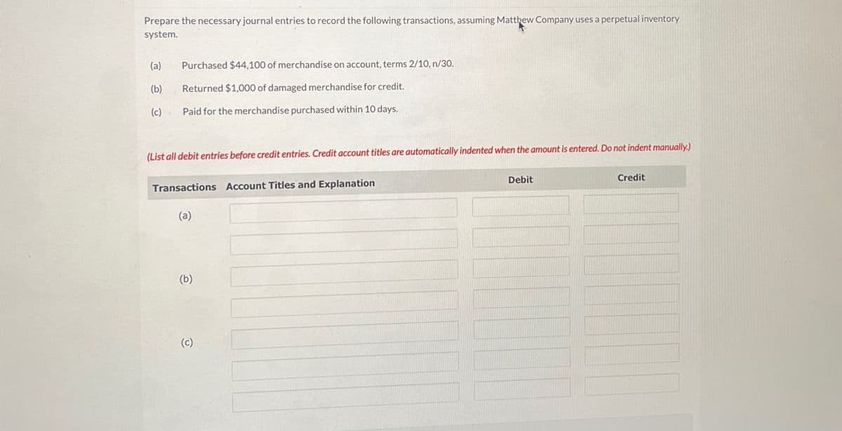 Prepare the necessary journal entries to record the following transactions, assuming Matthew Company uses a perpetual inventory
system.
(a) Purchased $44,100 of merchandise on account, terms 2/10, n/30.
(b)
Returned $1,000 of damaged merchandise for credit.
(c)
Paid for the merchandise purchased within 10 days.
(List all debit entries before credit entries. Credit account titles are automatically indented when the amount is entered. Do not indent manually.)
Transactions Account Titles and Explanation
Debit
Credit
(a)
(b)
(c)