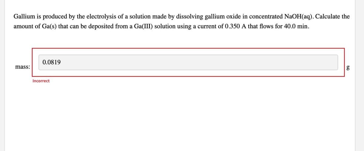 Gallium is produced by the electrolysis of a solution made by dissolving gallium oxide in concentrated NaOH(aq). Calculate the
amount of Ga(s) that can be deposited from a Ga(III) solution using a current of 0.350 A that flows for 40.0 min.
0.0819
mass:
Incorrect
g