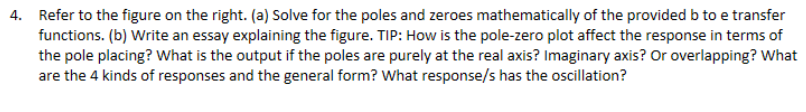 4. Refer to the figure on the right. (a) Solve for the poles and zeroes mathematically of the provided b to e transfer
functions. (b) Write an essay explaining the figure. TIP: How is the pole-zero plot affect the response in terms of
the pole placing? What is the output if the poles are purely at the real axis? Imaginary axis? Or overlapping? What
are the 4 kinds of responses and the general form? What response/s has the oscillation?