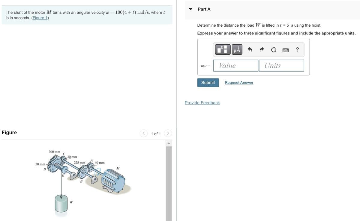 The shaft of the motor M turns with an angular velocity w = 100(4+t) rad/s, where t
is in seconds. (Figure 1)
Figure
50 mm
D
300 mm
30 mm
225 mm
W
40 mm
M
1 of 1
Part A
Determine the distance the load W is lifted in t = 5 s using the hoist.
Express your answer to three significant figures and include the appropriate units.
SW =
Submit
O
μA
Value
Provide Feedback
Request Answer
Units
?