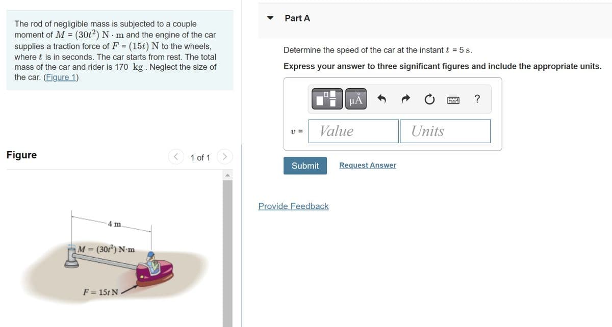 The rod of negligible mass is subjected to a couple
moment of M = (30t²) N·m and the engine of the car
supplies a traction force of F = (15t) N to the wheels,
where t is in seconds. The car starts from rest. The total
mass of the car and rider is 170 kg . Neglect the size of
the car. (Figure 1)
Figure
-4 m.
M = (301²) N.m
F = 15t N
< 1 of 1 >
Part A
Determine the speed of the car at the instant t = 5 s.
Express your answer to three significant figures and include the appropriate units.
V =
Value
Submit
μA
Provide Feedback
Request Answer
Units
www
?