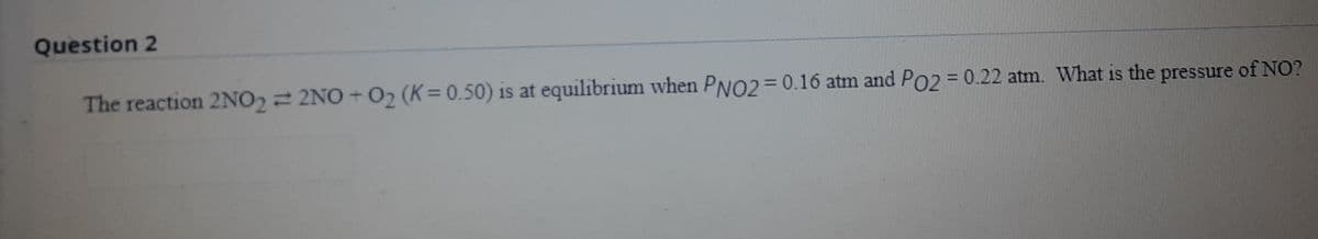 Question 2
The reaction 2NO2 = 2NO + O2 (K= 0.50) is at equilibrium when PNO2=0.16 atm and PO2 = 0.22 atm. What is the pressure of NO?
