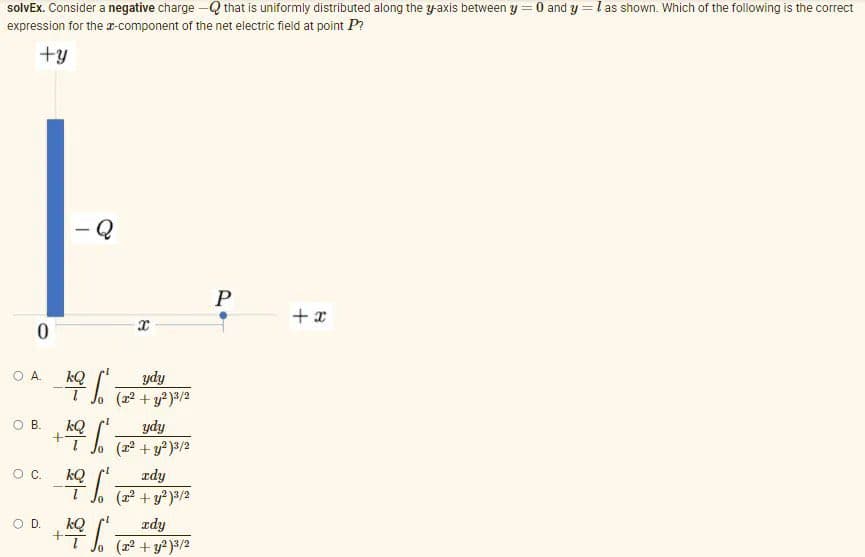 solvEx. Consider a negative charge –Q that is uniformly distributed along the yaxis between y =0 and y = l as shown. Which of the following is the correct
expression for the a-component of the net electric field at point P?
+y
Q
P
+ x
ydy
(2 + y?)3/2
OA.
kQ
O B.
kQ
ydy
(교2 + y?)s/2
zdy
kQ
( + y )3/2
OC.
OD.
kQ
zdy
(22 + y?)3/2
