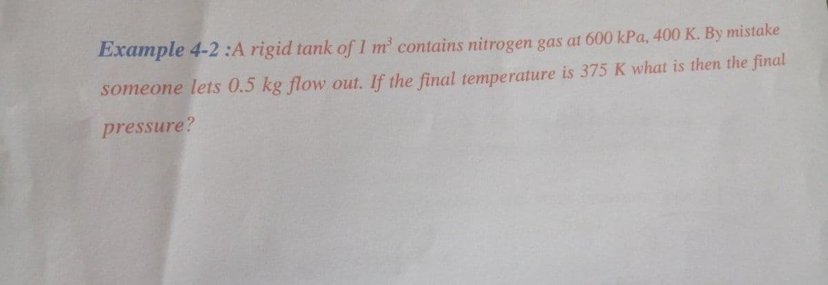 Example 4-2:A rigid tank of 1 m contains nitrogen gas at 600 kPa, 400 K. By mistake
someone lets 0.5 kg flow out. If the final temperature is 375 K what is then the final
pressure?
