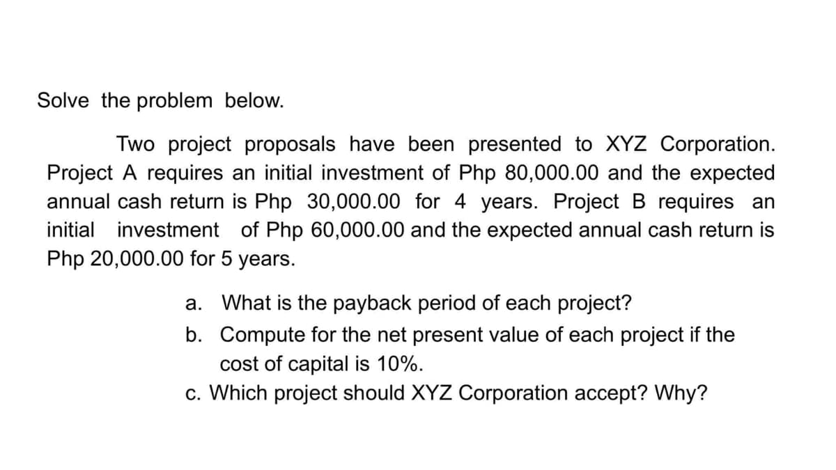Solve the problem below.
Two project proposals have been presented to XYZ Corporation.
Project A requires an initial investment of Php 80,000.00 and the expected
annual cash return is Php 30,000.00 for
initial investment of Php 60,000.00 and the expected annual cash return is
Php 20,000.00 for 5 years.
years. Project B requires an
a. What is the payback period of each project?
b. Compute for the net present value of each project if the
cost of capital is 10%.
c. Which project should XYZ Corporation accept? Why?
