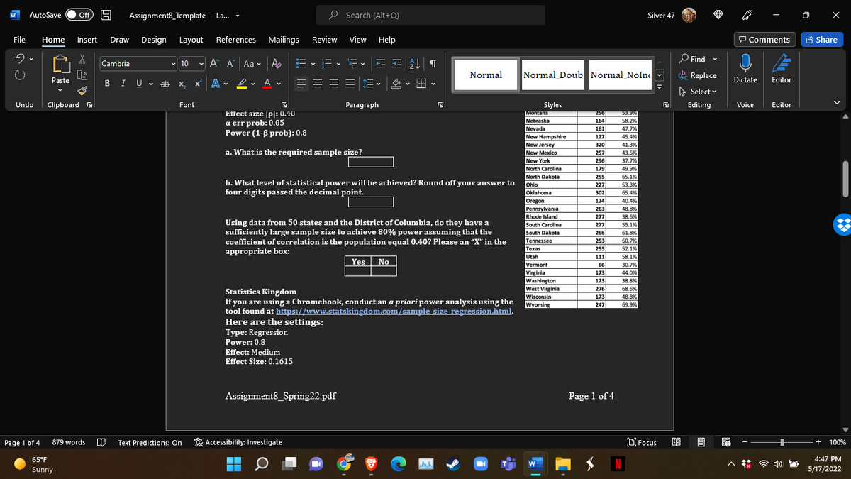 AutoSave
Assignment8_Template - La.
P Search (Alt+Q)
ff
Silver 47
File
Home
Insert
Draw
Design
Layout
References
Mailings
Review
View Help
P Comments
A Share
O Find -
Cambria
- 10
- A A Aa v A
a- v
Normal
Normal Doub Normal_NoIn -
Replace
Paste
BIU - ab
X.
x' A • 2
• A v
Dictate
Editor
A Select v
Undo
Clipboard B
Font
Paragraph
Styles
Editing
Voice
Editor
Effect size pl: 0.40
a err prob: 0.05
Power (1-ß prob): 0.8
Montana
256
53.9%
58.2%
Nebraska
Nevada
New Hampshire
164
161
47.7%
127
45.4%
New Jersey
320
41.3%
a. What is the required sample size?
New Mexico
257
43.5%
New York
296
37.7%
North Carolina
179
49.9%
North Dakota
Ohio
Oklahoma
255
65.1%
b. What level of statistical power will be achieved? Round off your answer to
four digits passed the decimal point.
227
53.3%
302
65.4%
Oregon
Pennsylvania
Rhode Island
South Carolina
124
40.4%
263
48.8%
277
38.6%
Using data from 50 states and the District of Columbia, do they have a
sufficiently large sample size to achieve 80% power assuming that the
coefficient of correlation is the population equal 0.40? Please an "X" in the
appropriate box:
277
55.1%
South Dakota
266
61.8%
Tennessee
253
60.7%
Техas
255
52.1%
Utah
Vermont
Virginia
Washington
West Virginia
Wisconsin
Wyoming
111
Yes
58.1%
30.7%
No
66
173
44.0%
123
38.8%
276
68.6%
Statistics Kingdom
If you are using a Chromebook, conduct an a priori power analysis using the
tool found at https://www.statskingdom.com/sample size regression.html.
Here are the settings:
Type: Regression
Power: 0.8
173
48.8%
247
69.9%
Effect: Medium
Effect Size: 0.1615
Assignment8_Spring22.pdf
Page 1 of 4
Page 1 of 4
* Accessibility: Investigate
D Focus
879 words
Text Predictions: On
+
100%
65°F
4:47 PM
N
W
Sunny
5/17/2022
> I>
