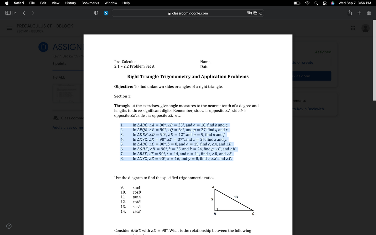?
Safari File Edit View History Bookmarks Window Help
<
PRECALCULUS CP - BBLOCK
2301-01 - BBLOCK
elli
ASSIGNI
Kevin Beckwith
3 points
1-8 ALL
Class comme
Add a class comm
S
Pre-Calculus
2.1 2.2 Problem Set A
Section 1:
Objective: To find unknown sides or angles of a right triangle.
1.
2.
3.
4.
5.
6.
7.
8.
classroom.google.com
Right Triangle Trigonometry and Application Problems
Throughout the exercises, give angle measures to the nearest tenth of a degree and
lengths to three significant digits. Remember, side a is opposite ZA, side b is
opposite ZB, side c is opposite ZC, etc.
Name:
Date:
9.
10.
11.
12.
13.
14.
In AABC, LA= = 90°, ZB = 25°, and a = 18, find b and c.
In APQR, LP = 90°, ZQ = 64°, and p =
27, find q and r.
In ADEF, LD = 90°, ZE = 12°, and e
=
9, find d and f.
In AXYZ, 2X = 90°, ¿Y = 37°, and z
=
In AABC, LC = 90°, b = 8, and a =
In AGHK, ZH = 90°, h = 25, and k = 24, find g, ZG, and ZK.
11, find s, ZR, and ZS.
In AXYZ, ¿Z = 90°, x = 16, and y = 8, find z, ZX, and <Y.
In ARST, 2T = 90°, t = 14, and r
=
sinA
cosB
tanA
cotB
secA
cscB
Use the diagram to find the specified trigonometric ratios.
25, find x and y.
15, find c, ZA, and ZB.
A
5
B
13
Consider AABC with ≤C = 90°. What is the relationship between the following
C
dd or create
rk as done
mments
Ơ
80
Assigned
to Kevin Beckwith
Wed Sep 7 3:56 PM