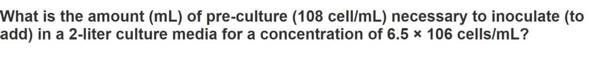 What is the amount (mL) of pre-culture (108 cell/mL) necessary to inoculate (to
add) in a 2-liter culture media for a concentration of 6.5 × 106 cells/mL?