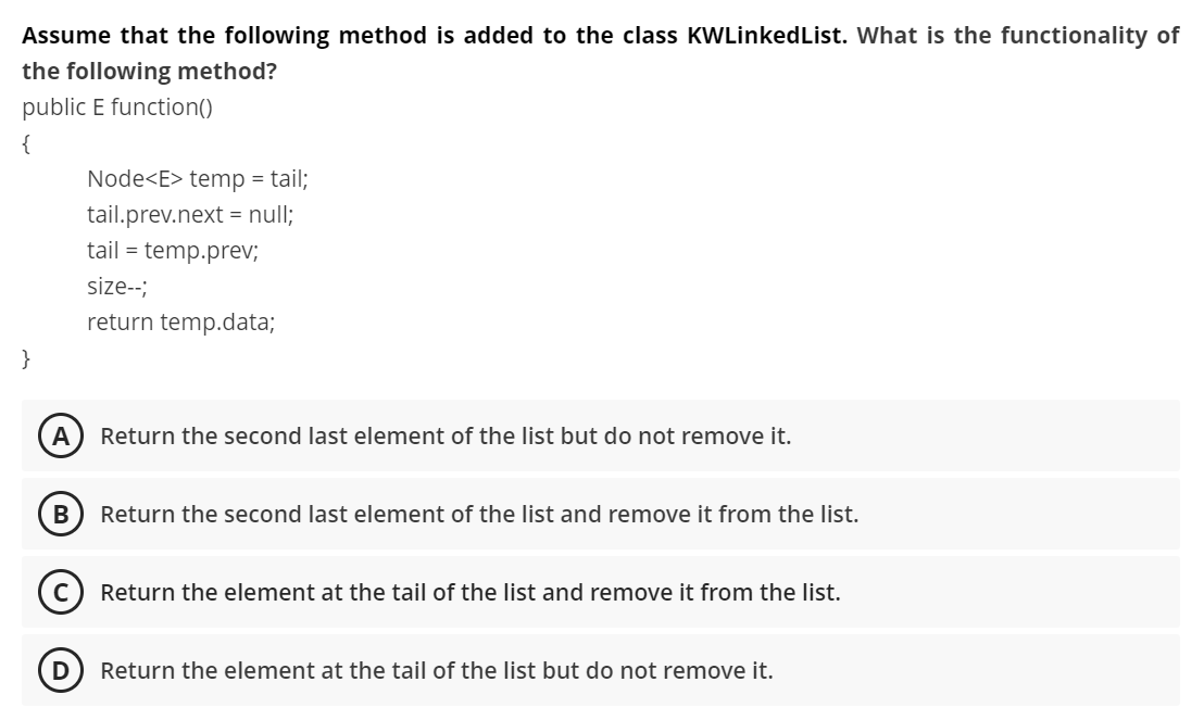 Assume that the following method is added to the class KWLinkedList. What is the functionality of
the following method?
public E function()
{
Node<E> temp = tail;
tail.prev.next = null;
tail = temp.prev;
size--;
return temp.data;
}
Return the second last element of the list but do not remove it.
В
Return the second last element of the list and remove it from the list.
Return the element at the tail of the list and remove it from the list.
D
Return the element at the tail of the list but do not remove it.
