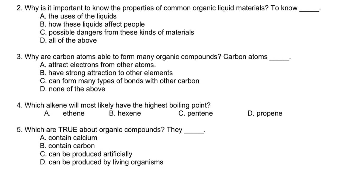 2. Why is it important to know the properties of common organic liquid materials? To know
A. the uses of the liquids
B. how these liquids affect people
C. possible dangers from these kinds of materials
D. all of the above
3. Why are carbon atoms able to form many organic compounds? Carbon atoms
A. attract electrons from other atoms.
B. have strong attraction to other elements
C. can form many types of bonds with other carbon
D. none of the above
4. Which alkene will most likely have the highest boiling point?
B. hexene
A.
ethene
C. pentene
D. propene
5. Which are TRUE about organic compounds? They
A. contain calcium
B. contain carbon
C. can be produced artificially
D. can be produced by living organisms
