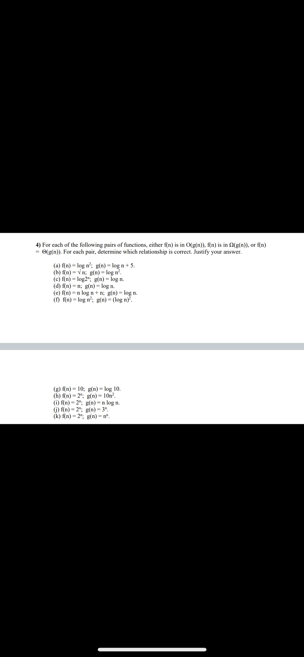 4) For each of the following pairs of functions, either f(n) is in O(g(n)), f(n) is in 22(g(n)), or f(n)
(g(n)). For each pair, determine which relationship is correct. Justify your answer.
(a) f(n) = log n²; g(n) = log n+ 5.
(b) f(n)=√n; g(n) = log n².
(c) f(n) = log2"; g(n) = log n.
(d) f(n) = n; g(n) = log n.
(e) f(n) = n log n+n; g(n) = log n.
(f) f(n) = log n²; g(n) = (log n)².
(g) f(n) = 10; g(n) = log 10.
(h) f(n) = 2¹;
(i) f(n) = 2;
g(n) = 10n².
g(n) = n log n.
g(n) = 3¹.
g(n) = nº.
(j) f(n) = 2¹;
(k) f(n) = 2";
