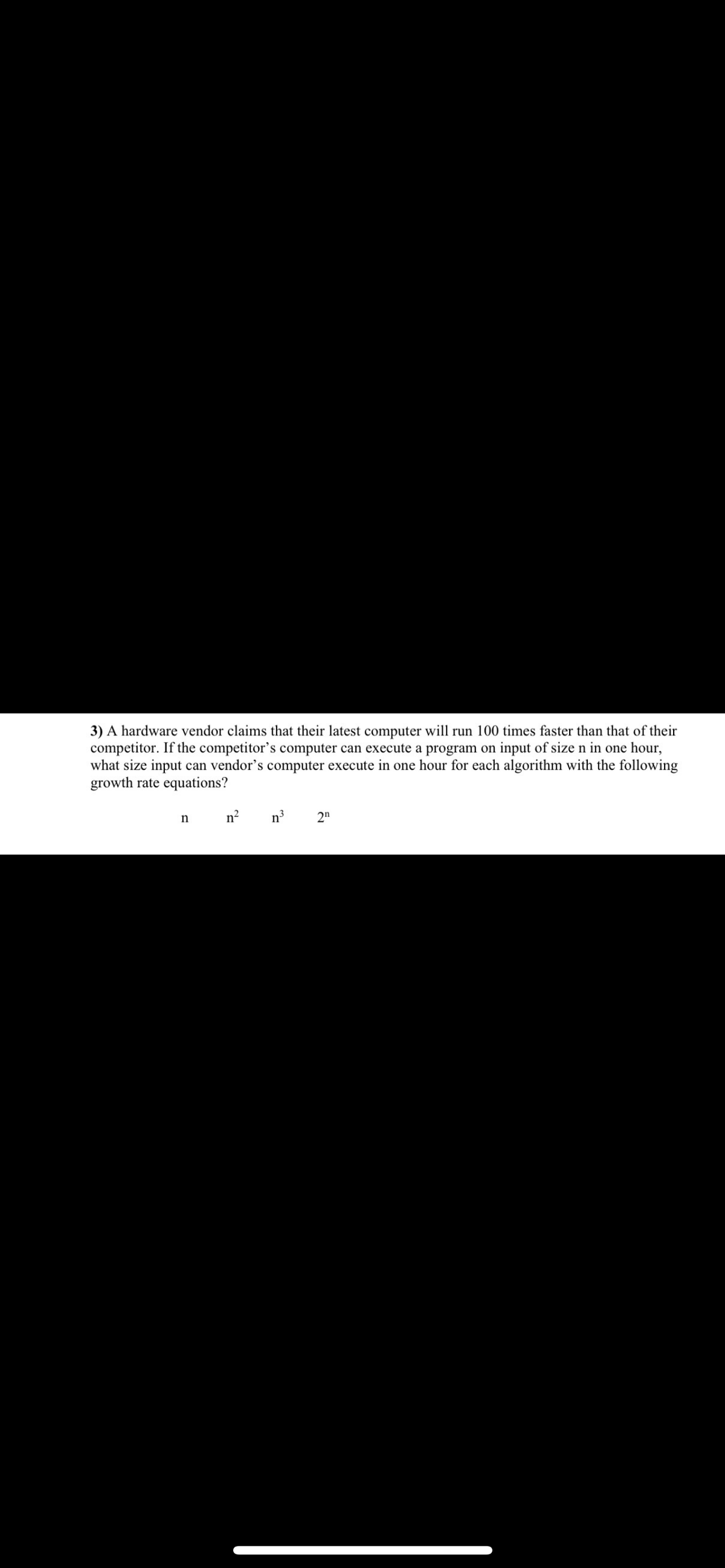 3) A hardware vendor claims that their latest computer will run 100 times faster than that of their
competitor. If the competitor's computer can execute a program on input of size n in one hour,
what size input can vendor's computer execute in one hour for each algorithm with the following
growth rate equations?
nn²
n
2n