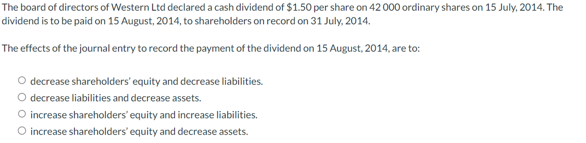 The board of directors of Western Ltd declared a cash dividend of $1.50 per share on 42 000 ordinary shares on 15 July, 2014. The
dividend is to be paid on 15 August, 2014, to shareholders on record on 31 July, 2014.
The effects of the journal entry to record the payment of the dividend on 15 August, 2014, are to:
O decrease shareholders' equity and decrease liabilities.
O decrease liabilities and decrease assets.
O increase shareholders' equity and increase liabilities.
O increase shareholders' equity and decrease assets.