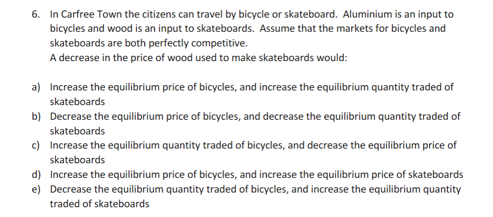 6. In Carfree Town the citizens can travel by bicycle or skateboard. Aluminium is an input to
bicycles and wood is an input to skateboards. Assume that the markets for bicycles and
skateboards are both perfectly competitive.
A decrease in the price of wood used to make skateboards would:
a) Increase the equilibrium price of bicycles, and increase the equilibrium quantity traded of
skateboards
b) Decrease the equilibrium price of bicycles, and decrease the equilibrium quantity traded of
skateboards
c) Increase the equilibrium quantity traded of bicycles, and decrease the equilibrium price of
skateboards
d) Increase the equilibrium price of bicycles, and increase the equilibrium price of skateboards
e) Decrease the equilibrium quantity traded of bicycles, and increase the equilibrium quantity
traded of skateboards