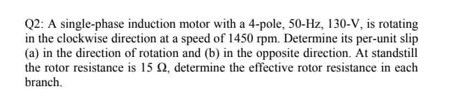 Q2: A single-phase induction motor with a 4-pole, 50-Hz, 130-V, is rotating
in the clockwise direction at a speed of 1450 rpm. Determine its per-unit slip
(a) in the direction of rotation and (b) in the opposite direction. At standstill
the rotor resistance is 15 Q, determine the effective rotor resistance in each
branch.
