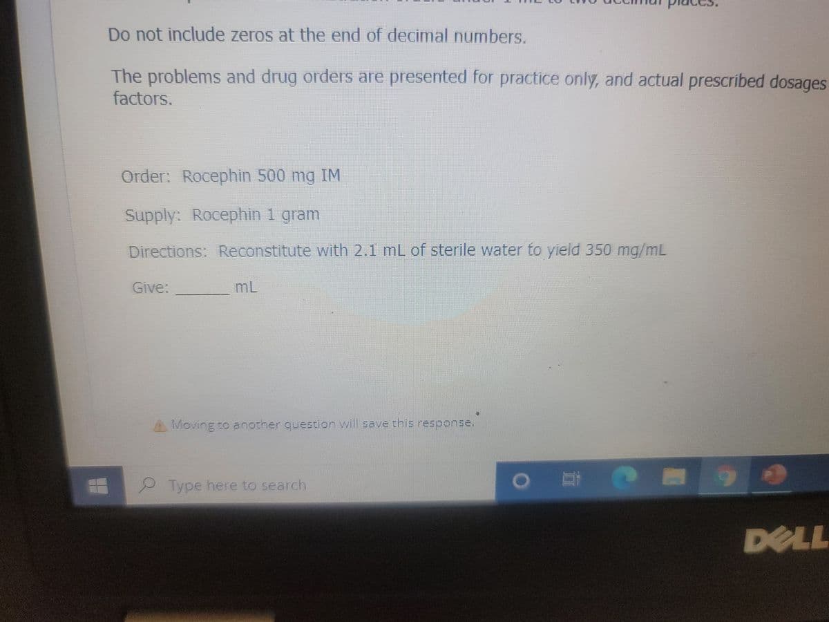 Do not include zeros at the end of decimal numbers.
The problems and drug orders are presented for practice only, and actual prescribed dosages
factors.
Order: Rocephin 500 mg IM
Supply: Rocephin 1 gram
Directions: Reconstitute with 2.1 mL of sterile water to yield 350 mg/mL
Give:
ML
Moving to another question will save this response.
Type here to search
O E
M
90
DELL